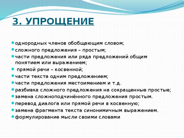  3. Упрощение   однородных членов обобщающим словом; сложного предложения – простым; части предложения или ряда предложений общим понятием или выражением;  прямой речи – косвенной; части текста одним предложением; части предложения местоимением и т.д. разбивка сложного предложения на сокращенные простые; замена сложноподчинённого предложения простым. перевод диалога или прямой речи в косвенную; замена фрагмента текста синонимичным выражением. формулирование мысли своими словами 