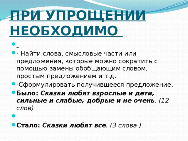 При упрощении необходимо  - Найти слова, смысловые части или предложения, которые можно сократить с помощью замены обобщающим словом, простым предложением и т.д. -Сформулировать получившееся предложение. Было: Сказки любят взрослые и дети, сильные и слабые, добрые и не очень . (12 слов)   Стало: Сказки любят все . (3 слова )  