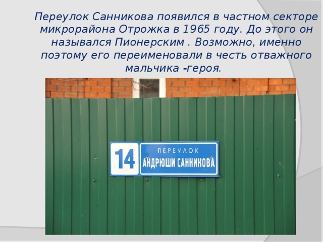 Переулок Санникова появился в частном секторе микрорайона Отрожка в 1965 году. До этого он назывался Пионерским . Возможно, именно поэтому его переименовали в честь отважного мальчика -героя.   