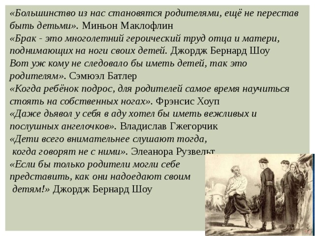 «Большинство из нас становятся родителями, ещё не перестав быть детьми». Миньон Маклофлин «Брак - это многолетний героический труд отца и матери, поднимающих на ноги своих детей. Джордж Бернард Шоу Вот уж кому не следовало бы иметь детей, так это родителям». Сэмюэл Батлер «Когда ребёнок подрос, для родителей самое время научиться стоять на собственных ногах». Фрэнсис Хоуп «Даже дьявол у себя в аду хотел бы иметь вежливых и послушных ангелочков». Владислав Гжегорчик «Дети всего внимательнее слушают тогда,  когда говорят не с ними». Элеанора Рузвельт «Если бы только родители могли себе представить, как они надоедают своим  детям!» Джордж Бернард Шоу 