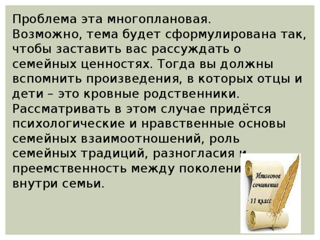 Проблема эта многоплановая. Возможно, тема будет сформулирована так, чтобы заставить вас рассуждать о семейных ценностях. Тогда вы должны вспомнить произведения, в которых отцы и дети – это кровные родственники. Рассматривать в этом случае придётся психологические и нравственные основы семейных взаимоотношений, роль семейных традиций, разногласия и преемственность между поколениями внутри семьи. 