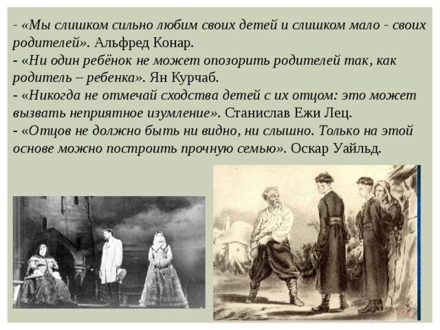 - «Мы слишком сильно любим своих детей и слишком мало - своих родителей». Альфред Конар. - « Ни один ребёнок не может опозорить родителей так, как родитель – ребенка». Ян Курчаб. - « Никогда не отмечай сходства детей с их отцом: это может вызвать неприятное изумление». Станислав Ежи Лец. - « Отцов не должно быть ни видно, ни слышно. Только на этой основе можно построить прочную семью». Оскар Уайльд. 