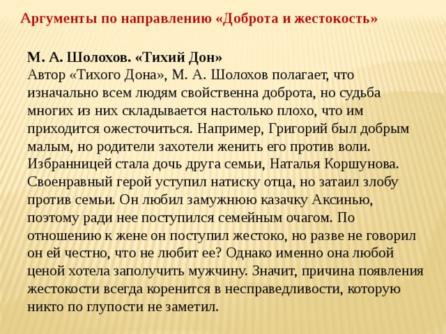 Аргументы по направлению «Доброта и жестокость» М. А. Шолохов. «Тихий Дон» Автор «Тихого Дона», М. А. Шолохов полагает, что изначально всем людям свойственна доброта, но судьба многих из них складывается настолько плохо, что им приходится ожесточиться. Например, Григорий был добрым малым, но родители захотели женить его против воли. Избранницей стала дочь друга семьи, Наталья Коршунова. Своенравный герой уступил натиску отца, но затаил злобу против семьи. Он любил замужнюю казачку Аксинью, поэтому ради нее поступился семейным очагом. По отношению к жене он поступил жестоко, но разве не говорил он ей честно, что не любит ее? Однако именно она любой ценой хотела заполучить мужчину. Значит, причина появления жестокости всегда коренится в несправедливости, которую никто по глупости не заметил. 