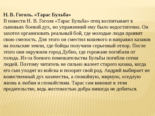 Н. В. Гоголь. «Тарас Бульба» В повести Н. В. Гоголя «Тарас Бульба» отец воспитывает в сыновьях боевой дух, но упражнений ему было недостаточно. Он захотел организовать реальный бой, где молодые люди проявят свою смелость. Для этого он сместил кошевого и направил казаков на польские земли, где бойцы получили серьезный отпор. После этого они окружили город Дубно, где горожане погибали от голода. Из-за боевого помешательства Бульбы погибли сотни людей. Поэтому читатель не сильно жалеет старого казака, когда его сын уходит из войска и позорит свой род. Андрий выбирает не воинственный дух казачества, а спокойную, мирную, оседлую жизнь в любви и спокойствии. Тарас сам виноват в этом предательстве, ведь жестокостью добра никогда не добиться. 