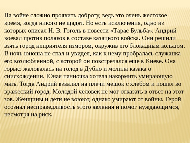 На войне сложно проявить доброту, ведь это очень жестокое время, когда никого не щадят. Но есть исключения, одно из которых описал Н. В. Гоголь в повести «Тарас Бульба». Андрий воевал против поляков в составе казацкого войска. Они решили взять город неприятеля измором, окружив его блокадным кольцом. В ночь юноша не спал и увидел, как к нему пробралась служанка его возлюбленной, с которой он повстречался еще в Киеве. Она горько жаловалась на голод в Дубно и молила казака о снисхождении. Юная панночка хотела накормить умирающую мать. Тогда Андрий взвалил на плечи мешок с хлебом и пошел во вражеский город. Молодой человек не мог отказать в ответ на этот зов. Женщины и дети не воюют, однако умирают от войны. Герой осознал несправедливость этого явления и помог нуждающимся, несмотря на риск. 