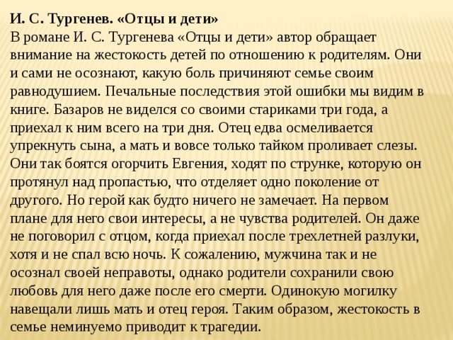 И. С. Тургенев. «Отцы и дети» В романе И. С. Тургенева «Отцы и дети» автор обращает внимание на жестокость детей по отношению к родителям. Они и сами не осознают, какую боль причиняют семье своим равнодушием. Печальные последствия этой ошибки мы видим в книге. Базаров не виделся со своими стариками три года, а приехал к ним всего на три дня. Отец едва осмеливается упрекнуть сына, а мать и вовсе только тайком проливает слезы. Они так боятся огорчить Евгения, ходят по струнке, которую он протянул над пропастью, что отделяет одно поколение от другого. Но герой как будто ничего не замечает. На первом плане для него свои интересы, а не чувства родителей. Он даже не поговорил с отцом, когда приехал после трехлетней разлуки, хотя и не спал всю ночь. К сожалению, мужчина так и не осознал своей неправоты, однако родители сохранили свою любовь для него даже после его смерти. Одинокую могилку навещали лишь мать и отец героя. Таким образом, жестокость в семье неминуемо приводит к трагедии. 