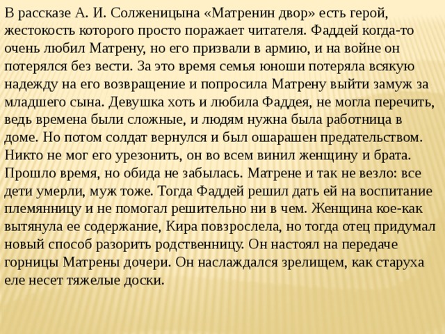 В рассказе А. И. Солженицына «Матренин двор» есть герой, жестокость которого просто поражает читателя. Фаддей когда-то очень любил Матрену, но его призвали в армию, и на войне он потерялся без вести. За это время семья юноши потеряла всякую надежду на его возвращение и попросила Матрену выйти замуж за младшего сына. Девушка хоть и любила Фаддея, не могла перечить, ведь времена были сложные, и людям нужна была работница в доме. Но потом солдат вернулся и был ошарашен предательством. Никто не мог его урезонить, он во всем винил женщину и брата. Прошло время, но обида не забылась. Матрене и так не везло: все дети умерли, муж тоже. Тогда Фаддей решил дать ей на воспитание племянницу и не помогал решительно ни в чем. Женщина кое-как вытянула ее содержание, Кира повзрослела, но тогда отец придумал новый способ разорить родственницу. Он настоял на передаче горницы Матрены дочери. Он наслаждался зрелищем, как старуха еле несет тяжелые доски. 