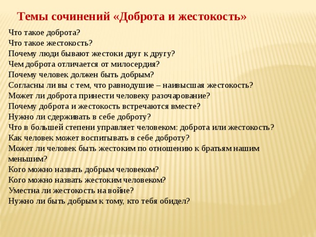   Темы сочинений «Доброта и жестокость» Что такое доброта? Что такое жестокость? Почему люди бывают жестоки друг к другу? Чем доброта отличается от милосердия? Почему человек должен быть добрым? Согласны ли вы с тем, что равнодушие – наивысшая жестокость? Может ли доброта принести человеку разочарование? Почему доброта и жестокость встречаются вместе? Нужно ли сдерживать в себе доброту? Что в большей степени управляет человеком: доброта или жестокость? Как человек может воспитывать в себе доброту? Может ли человек быть жестоким по отношению к братьям нашим меньшим? Кого можно назвать добрым человеком? Кого можно назвать жестоким человеком? Уместна ли жестокость на войне? Нужно ли быть добрым к тому, кто тебя обидел? 