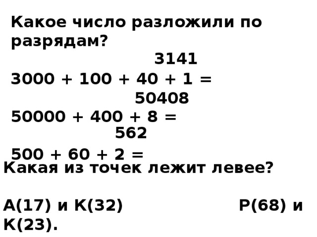 Какое число разложили по разрядам?  3000 + 100 + 40 + 1 =  50000 + 400 + 8 =  500 + 60 + 2 = 3141 50408 562 Какая из точек лежит левее?  А(17) и К(32) Р(68) и К(23). 