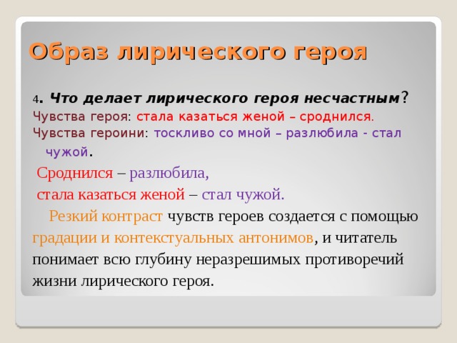 Образ лирического героя 4 . Что делает лирического героя несчастным ? Чувства героя : стала казаться женой – сроднился. Чувства героини : тоскливо со мной – разлюбила - стал чужой .  Сроднился – разлюбила,  стала казаться женой – стал чужой.  Резкий контраст чувств героев создается с помощью градации и контекстуальных антонимов , и читатель понимает всю глубину неразрешимых противоречий жизни лирического героя. 