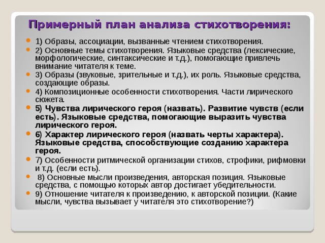 Примерный план анализа стихотворения:   1 ) Образы, ассоциации, вызванные чтением стихотворения. 2) Основные темы стихотворения. Языковые средства (лексические, морфологические, синтаксические и т.д.), помогающие привлечь внимание читателя к теме. 3) Образы (звуковые, зрительные и т.д.), их роль. Языковые средства, создающие образы. 4) Композиционные особенности стихотворения. Части лирического сюжета. 5) Чувства лирического героя (назвать). Развитие чувств (если есть). Языковые средства, помогающие выразить чувства лирического героя. 6) Характер лирического героя (назвать черты характера). Языковые средства, способствующие созданию характера героя. 7 ) Особенности ритмической организации стихов, строфики, рифмовки и т.д. (если есть).   8) Основные мысли произведения, авторская позиция. Языковые средства, с помощью которых автор достигает убедительности. 9) Отношение читателя к произведению, к авторской позиции. (Какие мысли, чувства вызывает у читателя это стихотворение?)  