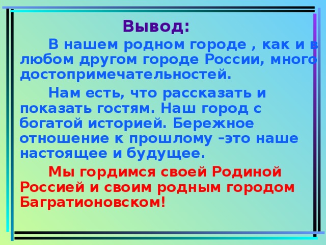 Вывод:   В нашем родном городе , как и в любом другом городе России, много достопримечательностей.   Нам есть, что рассказать и показать гостям. Наш город с богатой историей. Бережное отношение к прошлому –это наше настоящее и будущее.  Мы гордимся своей Родиной Россией и своим родным городом Багратионовском!  