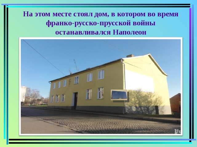На этом месте стоял дом, в котором во время франко-русско-прусской войны останавливался Наполеон   В наши дни на улице Центральная находится дом с мемориальной доской, где с 7 по 17 февраля  1807  года проживал Наполеон  