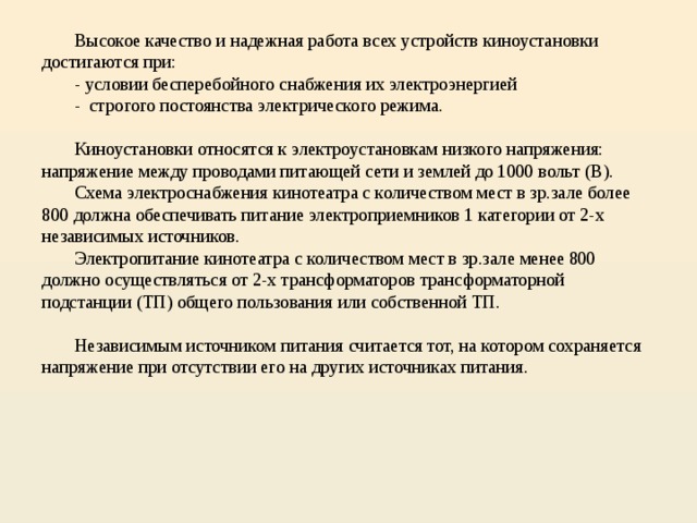  Высокое качество и надежная работа всех устройств киноустановки достигаются при:   - условии бесперебойного снабжения их электроэнергией   - строгого постоянства электрического режима.    Киноустановки относятся к электроустановкам низкого напряжения: напряжение между проводами питающей сети и землей до 1000 вольт (В).   Схема электроснабжения кинотеатра с количеством мест в зр.зале более 800 должна обеспечивать питание электроприемников 1 категории от 2-х независимых источников.   Электропитание кинотеатра с количеством мест в зр.зале менее 800 должно осуществляться от 2-х трансформаторов трансформаторной подстанции (ТП) общего пользования или собственной ТП.    Независимым источником питания считается тот, на котором сохраняется напряжение при отсутствии его на других источниках питания.       