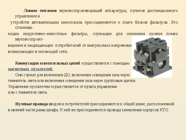  Линии питания звуковоспроизводящей аппаратуры, пультов дистанционного управления и  устройств автоматизации кинопоказа присоединяются к плате блоков фильтров. Это сглажива- ющие индуктивно-емкостные фильтры, служащие для снижения уровня помех звуковоспроиз- ведения и защищающие потребителей от импульсных напряжений высокой частоты, возникающих в питающей сети.  Коммутация осветительных цепей осуществляется с помощью магнитных пускателей.   Они служат для включения ДО, включения освещения зала через темнитель света или включения освещения зала через групповые щитки. Управление пускателем осуществляется от пульта управления или с темнителя света.  Нулевые провода вводов и потребителей присоединяются к общей шине, расположенной в нижней части рамы шкафа. К ней же присоединяются провода заземления корпусов КТО. 