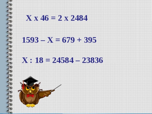  Х х 46 = 2 х 2484 1593 – Х = 679 + 395  Х : 18 = 24584 – 23836 