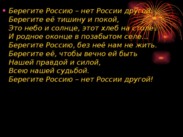 Берегите Россию – нет России другой.  Берегите её тишину и покой,  Это небо и солнце, этот хлеб на столе  И родное оконце в позабытом селе…  Берегите Россию, без неё нам не жить.  Берегите её, чтобы вечно ей быть  Нашей правдой и силой,   Всею нашей судьбой.  Берегите Россию – нет России другой! 
