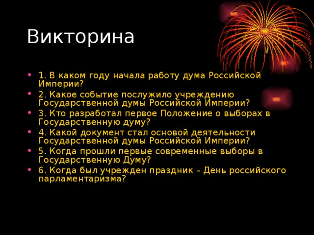 1. В каком году начала работу дума Российской Империи? 2. Какое событие послужило учреждению Государственной думы Российской Империи? 3. Кто разработал первое Положение о выборах в Государственную думу? 4. Какой документ стал основой деятельности Государственной думы Российской Империи? 5. Когда прошли первые современные выборы в Государственную Думу? 6. Когда был учрежден праздник – День российского парламентаризма? 