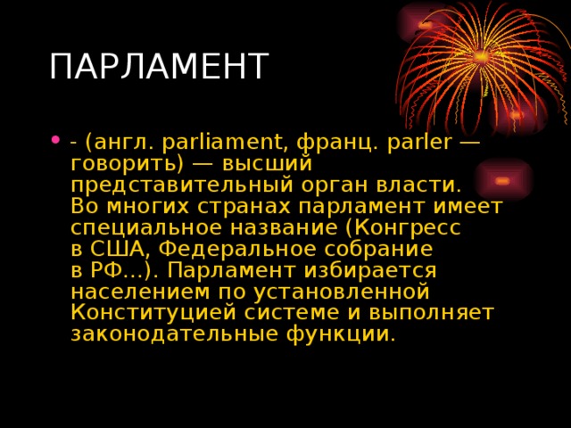 - (англ. parliament, франц. parler — говорить) — высший представительный орган власти. Во многих странах парламент имеет специальное название (Конгресс в США, Федеральное собрание в РФ...). Парламент избирается населением по установленной Конституцией системе и выполняет законодательные функции. 
