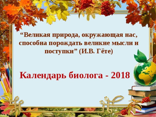 “ Великая  природа , окружающая  нас , способна  порождать  великие  мысли  и  поступки ” (И.В. Гёте) Календарь биолога - 2018  