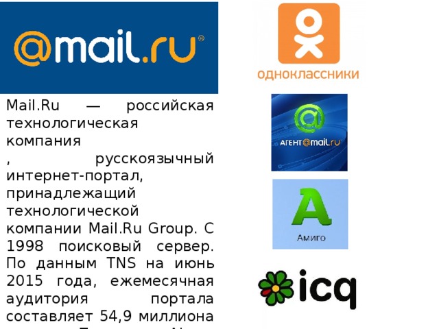 Mail.Ru — российская технологическая компания , русскоязычный интернет-портал, принадлежащий технологической компании Mail.Ru Group. С 1998 поисковый сервер. По данным TNS на июнь 2015 года, ежемесячная аудитория портала составляет 54,9 миллиона человек. По данным Alexa, ресурс занимает 33-е место по популярности в мире и 3-е — в России 