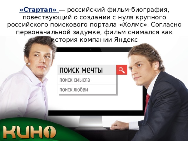 «Стартап» — российский фильм-биография, повествующий о создании с нуля крупного российского поискового портала «Холмс». Согласно первоначальной задумке, фильм снимался как история компании Яндекс 