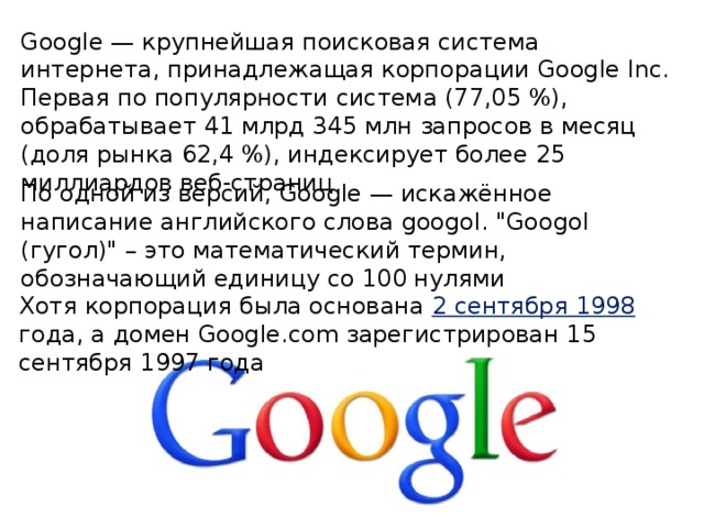 Google — крупнейшая поисковая система интернета, принадлежащая корпорации Google Inc. Первая по популярности система (77,05 %), обрабатывает 41 млрд 345 млн запросов в месяц (доля рынка 62,4 %), индексирует более 25 миллиардов веб-страниц По одной из версий, Google — искажённое написание английского слова googol. 