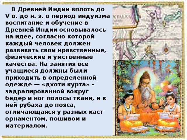  В Древней Индии вплоть до V в. до н. э. в период индуизма воспитание и обучение в Древней Индии основывалось на идее, согласно которой каждый человек должен развивать свои нравственные, физические и умственные качества. На занятия все учащиеся должны были приходить в определенной одежде — «дхоти курта» - задрапированной вокруг бедер и ног полосы ткани, и к ней рубаха до пояса, отличающаяся у разных каст орнаментом, пошивом и материалом. 