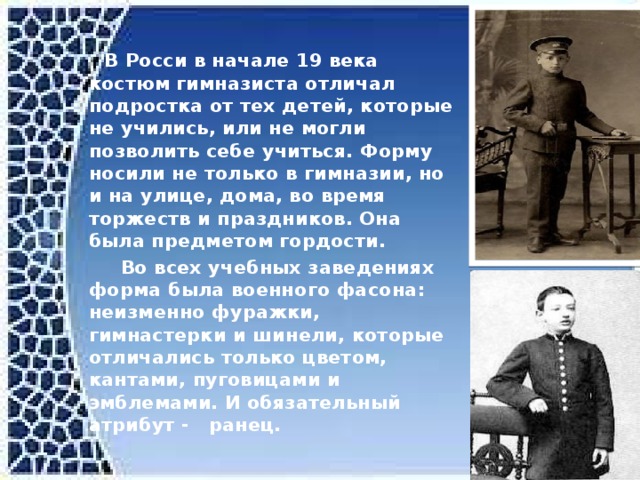  В Росси в начале 19 века костюм гимназиста отличал подростка от тех детей, которые не учились, или не могли позволить себе учиться. Форму носили не только в гимназии, но и на улице, дома, во время торжеств и праздников. Она была предметом гордости.  Во всех учебных заведениях форма была военного фасона: неизменно фуражки, гимнастерки и шинели, которые отличались только цветом, кантами, пуговицами и эмблемами. И обязательный атрибут - ранец.  