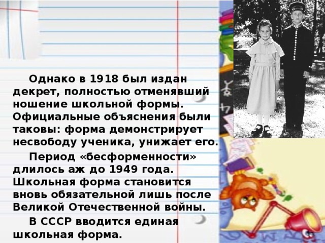  Однако в 1918 был издан декрет, полностью отменявший ношение школьной формы. Официальные объяснения были таковы: форма демонстрирует несвободу ученика, унижает его.  Период «бесформенности» длилось аж до 1949 года. Школьная форма становится вновь обязательной лишь после Великой Отечественной войны.  В СССР вводится единая школьная форма. 