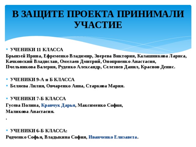 В ЗАЩИТЕ ПРОЕКТА ПРИНИМАЛИ УЧАСТИЕ   УЧЕНИКИ 11 КЛАССА Брынзей Ирина, Ефременко Владимир, Зверева Виктория, Калашникова Лариса, Качковский Владислав, Омелаев Дмитрий, Оноприенко Анастасия, Пчельникова Валерия, Руденко Александр, Селезнев Данил, Краснов Денис.   УЧЕНИКИ 9-А и Б КЛАССА Беляева Лилия, Овчаренко Анна, Старкова Мария.   УЧЕНИКИ 7-Б КЛАССА Гусева Полина, Кравчук Дарья , Максименко София, Маликова Анастасия. .   УЧЕНИКИ 6-Б КЛАССА: Родченко Софья, Владыкина София, Иванченко Елизавета . 