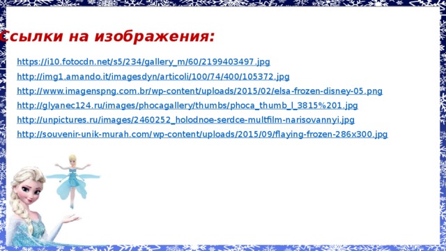 Ссылки на изображения: https://i10.fotocdn.net/s5/234/gallery_m/60/2199403497.jpg http://img1.amando.it/imagesdyn/articoli/100/74/400/105372.jpg http://www.imagenspng.com.br/wp-content/uploads/2015/02/elsa-frozen-disney-05.png http://glyanec124.ru/images/phocagallery/thumbs/phoca_thumb_l_3815%201.jpg http://unpictures.ru/images/2460252_holodnoe-serdce-multfilm-narisovannyi.jpg http://souvenir-unik-murah.com/wp-content/uploads/2015/09/flaying-frozen-286x300.jpg