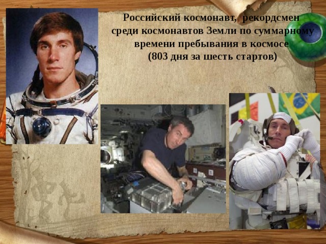 Российский космонавт, рекордсмен среди космонавтов Земли по суммарному времени пребывания в космосе (803 дня за шесть стартов)  