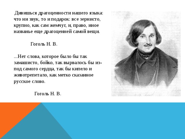  Дивишься драгоценности нашего языка: что ни звук, то и подарок: все зернисто, крупно, как сам жемчуг, и, право, иное названье еще драгоценней самой вещи.  Гоголь Н. В.   ...Нет слова, которое было бы так замашисто, бойко, так вырвалось бы из-под самого сердца, так бы кипело и животрепетало, как метко сказанное русское слово.  Гоголь Н. В. 