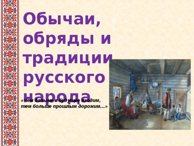 Обычаи, обряды и традиции русского народа «Чем дальше в будущее входим, тем больше прошлым дорожим…»  