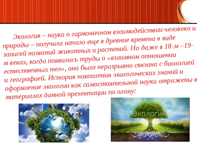  Экология – наука о гармоничном взаимодействии человека и природы – получила начало еще в древние времена в виде записей названий животных и растений. Но даже в 18-м –19-м веках, когда появились труды о «взаимном отношении естественных тел», она была неразрывно связана с биологией и географией. История накопления экологических знаний и оформление экологии как самостоятельной науки отражены в материалах данной презентации по плану: 