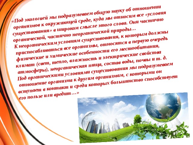 «Под экологией мы подразумеваем общую науку об отношении  организмов к окружающей среде, куда мы относим все «условия существования» в широком смысле этого слова. Они частично органической, частично неорганической природы… К неорганическим условиям существования, к которым должны  приспосабливаться все организмы, относятся в первую очередь  физические и химические особенности его местообитания, климат (свет, тепло, влажность и электрические свойства  атмосферы), неорганическая пища, состав воды, почвы и т. д. Под органическими условиями существования мы подразумеваем  отношение организма к другим организмам, с которыми он вступает в контакт и среди которых большинство способствует его пользе или вредит…»             