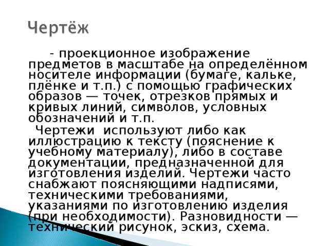          - проекционное изображение предметов в масштабе на определённом носителе информации (бумаге, кальке, плёнке и т.п.) с помощью графических образов — точек, отрезков прямых и кривых линий, символов, условных обозначений и т.п.  Чертежи используют либо как иллюстрацию к тексту (пояснение к учебному материалу), либо в составе документации, предназначенной для изготовления изделий. Чертежи часто снабжают поясняющими надписями, техническими требованиями, указаниями по изготовлению изделия (при необходимости). Разновидности — технический рисунок, эскиз, схема. 