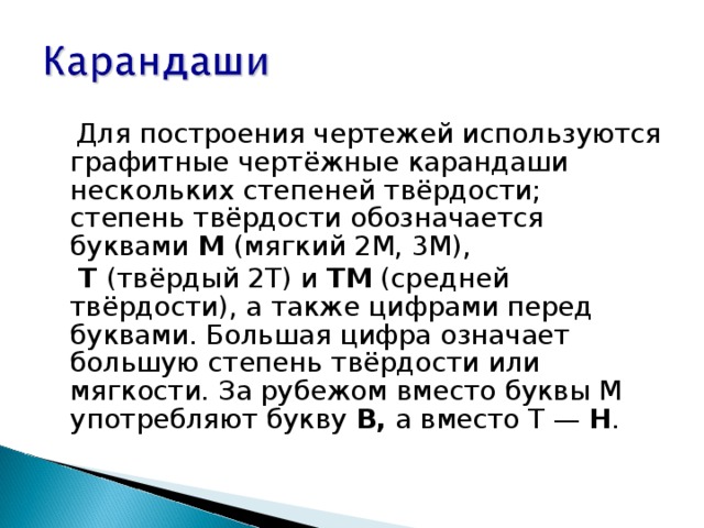  Для построения чертежей используются графитные чертёжные карандаши нескольких степеней твёрдости; степень твёрдости обозначается буквами М (мягкий 2М, 3М),  Т (твёрдый 2Т) и ТМ (средней твёрдости), а также цифрами перед буквами. Большая цифра означает большую степень твёрдости или мягкости. За рубежом вместо буквы М употребляют букву В, а вместо Т — Н . 