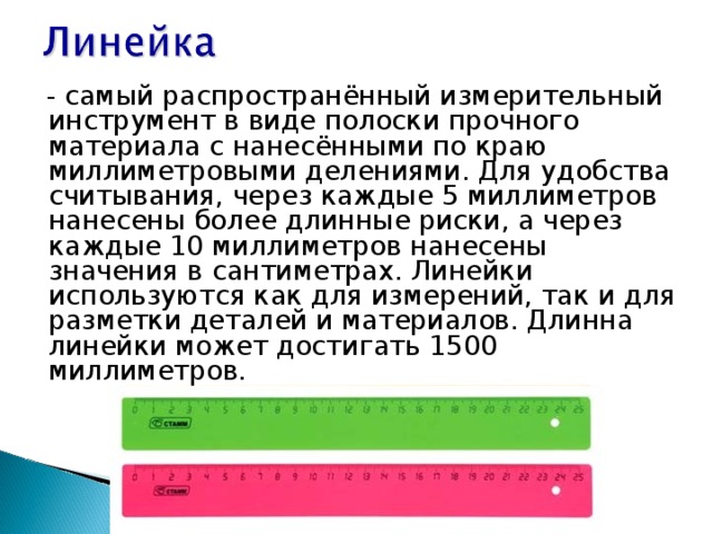  - самый распространённый измерительный инструмент в виде полоски прочного материала с нанесёнными по краю миллиметровыми делениями. Для удобства считывания, через каждые 5 миллиметров нанесены более длинные риски, а через каждые 10 миллиметров нанесены значения в сантиметрах. Линейки используются как для измерений, так и для разметки деталей и материалов. Длинна линейки может достигать 1500 миллиметров. 