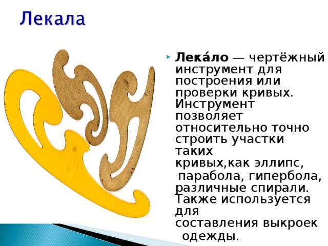 Лека́ло  — чертёжный инструмент для построения или проверки кривых. Инструмент позволяет относительно точно строить участки таких кривых,как эллипс,   парабола, гипербола, различные спирали. Также используется для составления выкроек   одежды. 