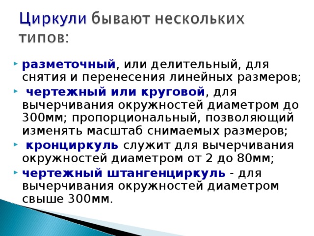 разметочный , или делительный, для снятия и перенесения линейных размеров;  чертежный или круговой , для вычерчивания окружностей диаметром до 300мм; пропорциональный, позволяющий изменять масштаб снимаемых размеров;  кронциркуль служит для вычерчивания окружностей диаметром от 2 до 80мм; чертежный штангенциркуль - для вычерчивания окружностей диаметром свыше 300мм.   