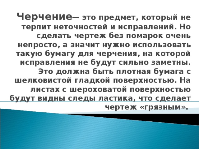 Черчение — это предмет, который не терпит неточностей и исправлений. Но сделать чертеж без помарок очень непросто, а значит нужно использовать такую бумагу для черчения, на которой исправления не будут сильно заметны. Это должна быть плотная бумага с шелковистой гладкой поверхностью. На листах с шероховатой поверхностью будут видны следы ластика, что сделает чертеж «грязным». 