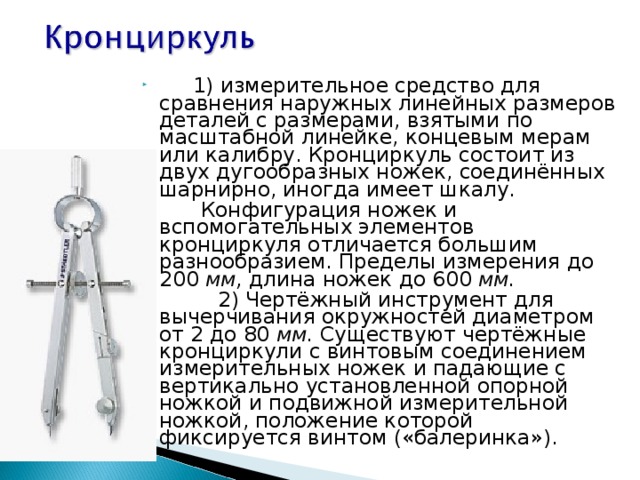           1) измерительное средство для сравнения наружных линейных размеров деталей с размерами, взятыми по масштабной линейке, концевым мерам или калибру. Кронциркуль состоит из двух дугообразных ножек, соединённых шарнирно, иногда имеет шкалу.          Конфигурация ножек и вспомогательных элементов кронциркуля отличается большим разнообразием. Пределы измерения до 200  мм,  длина ножек до 600  мм.            2) Чертёжный инструмент для вычерчивания окружностей диаметром от 2 до 80  мм.  Существуют чертёжные кронциркули с винтовым соединением измерительных ножек и падающие с вертикально установленной опорной ножкой и подвижной измерительной ножкой, положение которой фиксируется винтом («балеринка»). 