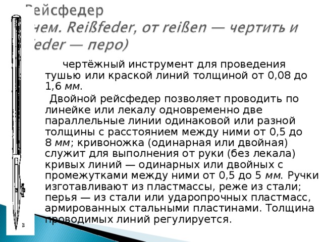         чертёжный инструмент для проведения тушью или краской линий толщиной от 0,08 до 1,6  мм.    Двойной  рейсфедер позволяет проводить по линейке или лекалу   одновременно две параллельные линии одинаковой или разной толщины с расстоянием между ними от 0,5 до 8  мм ;   кривоножка (одинарная или двойная) служит для выполнения от руки (без лекала) кривых линий — одинарных или двойных с промежутками между ними от 0,5 до 5  мм.  Ручки изготавливают из пластмассы, реже из стали; перья — из стали или ударопрочных пластмасс, армированных стальными пластинами. Толщина проводимых линий регулируется. 