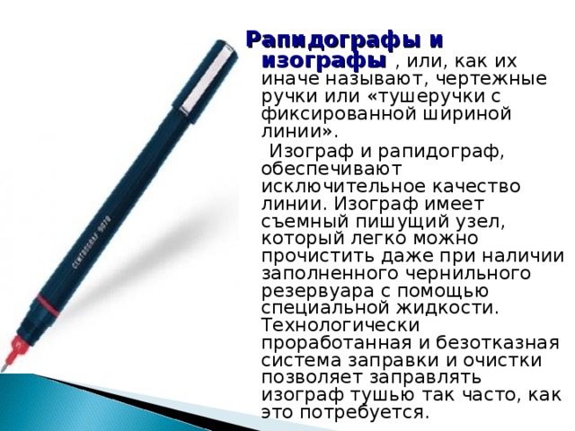  Рапидографы и изографы  , или, как их иначе называют, чертежные ручки или «тушеручки с фиксированной шириной линии».   Изограф и рапидограф, обеспечивают исключительное качество линии. Изограф имеет съемный пишущий узел, который легко можно прочистить даже при наличии заполненного чернильного резервуара с помощью специальной жидкости. Технологически проработанная и безотказная система заправки и очистки позволяет заправлять изограф тушью так часто, как это потребуется. 