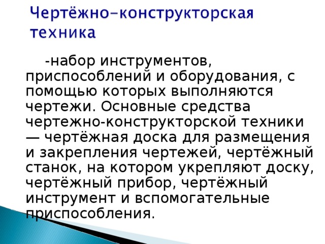           -набор инструментов, приспособлений и оборудования, с помощью которых выполняются чертежи. Основные средства чертежно-конструкторской техники — чертёжная доска для размещения и закрепления чертежей, чертёжный станок, на котором укрепляют доску, чертёжный прибор, чертёжный инструмент и вспомогательные приспособления.           -набор инструментов, приспособлений и оборудования, с помощью которых выполняются чертежи. Основные средства чертежно-конструкторской техники — чертёжная доска для размещения и закрепления чертежей, чертёжный станок, на котором укрепляют доску, чертёжный прибор, чертёжный инструмент и вспомогательные приспособления. 