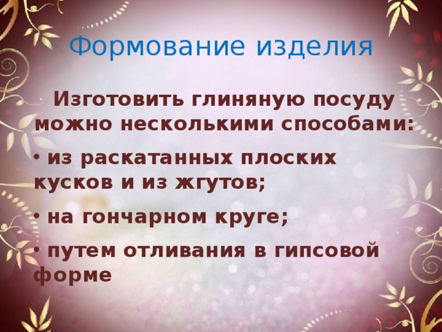 Формование изделия Изготовить глиняную посуду можно несколькими способами:   из раскатанных плоских кусков и из жгутов;   на гончарном круге;   путем отливания в гипсовой форме 