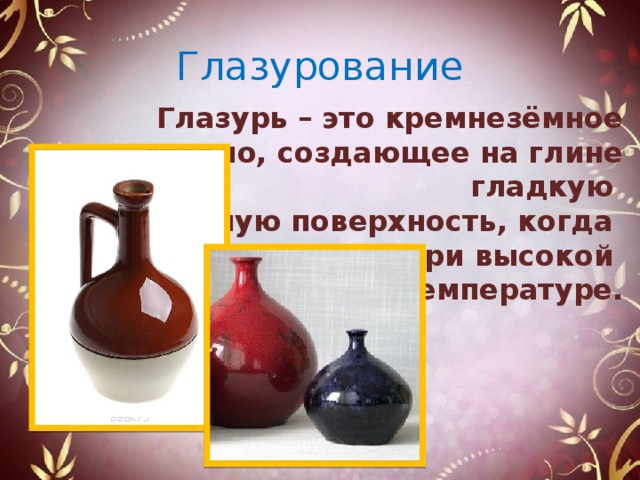 Глазурование Глазурь – это кремнезёмное стекло, создающее на глине гладкую прозрачную поверхность, когда расплавляется при высокой температуре. 