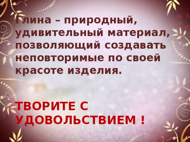 Глина – природный, удивительный материал, позволяющий создавать неповторимые по своей красоте изделия.    ТВОРИТЕ С УДОВОЛЬСТВИЕМ ! ! 